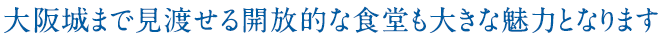 大阪城まで見渡せる開放的な食堂も大きな魅力となります