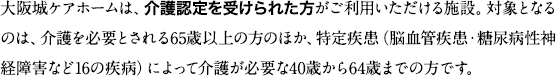 大阪城ケアホームは、介護認定を受けられた方がご利用いただける施設。対象となるのは、介護を必要とされる65歳以上の方のほか、特定疾患（脳血管疾患・糖尿病性神経障害など16の疾病）によって介護が必要な40歳から64歳までの方です。