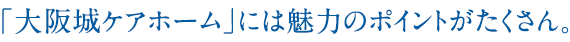 「大阪城ケアホーム」には魅力のポイントがたくさん。 